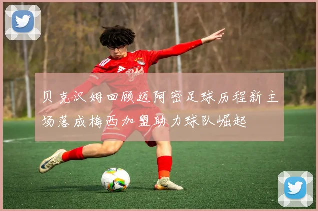 贝克汉姆回顾迈阿密足球历程新主场落成梅西加盟助力球队崛起