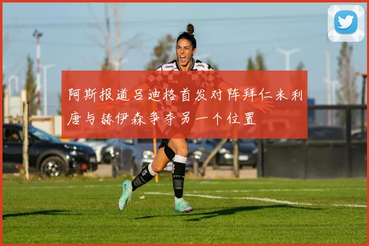 阿斯报道吕迪格首发对阵拜仁米利唐与赫伊森争夺另一个位置