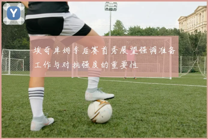 埃奇库姆季后赛首秀展望强调准备工作与对抗强度的重要性