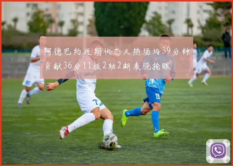 阿德巴约近期状态火热场均39分钟贡献36分11板2助2断表现抢眼
