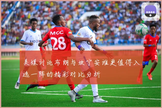 美媒讨论布朗与坎宁安谁更值得入选一阵的精彩对比分析