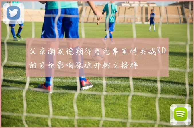 父亲谢泼德期待与范弗里特共战KD的言论影响深远并树立榜样