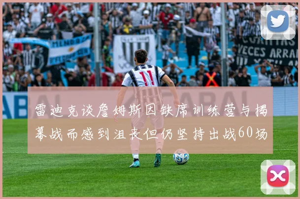 雷迪克谈詹姆斯因缺席训练营与揭幕战而感到沮丧但仍坚持出战60场比赛