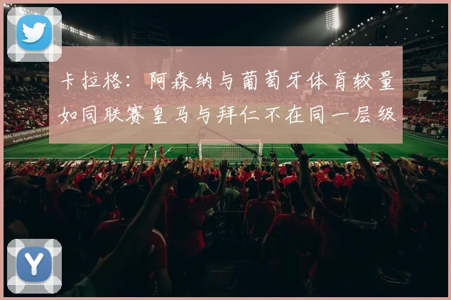 卡拉格：阿森纳与葡萄牙体育较量如同联赛皇马与拜仁不在同一层级