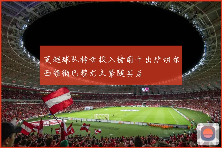 英超球队转会投入榜前十出炉切尔西领衔巴黎尤文紧随其后