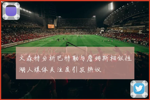 文森特分析巴特勒与詹姆斯相似性湖人媒体关注度引发热议