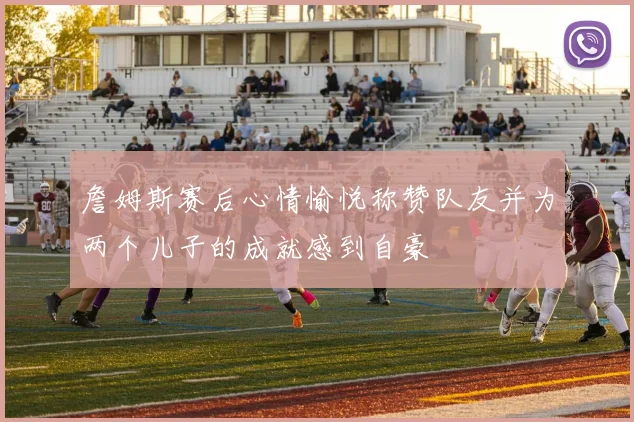 詹姆斯赛后心情愉悦称赞队友并为两个儿子的成就感到自豪