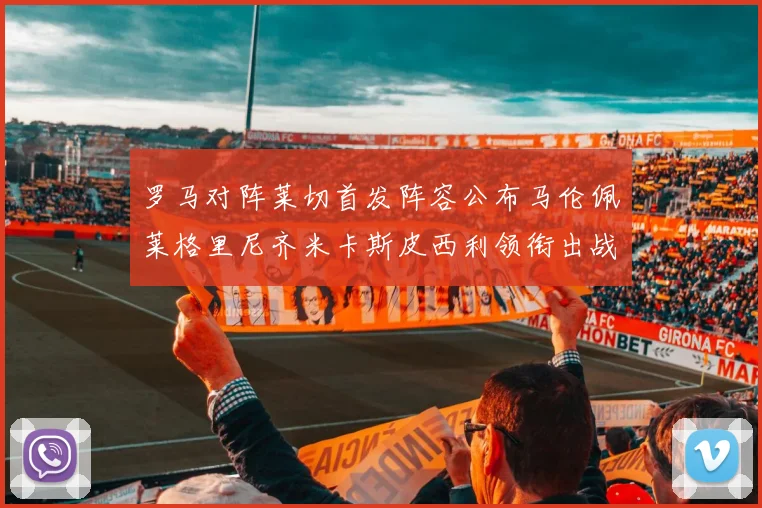 罗马对阵莱切首发阵容公布马伦佩莱格里尼齐米卡斯皮西利领衔出战