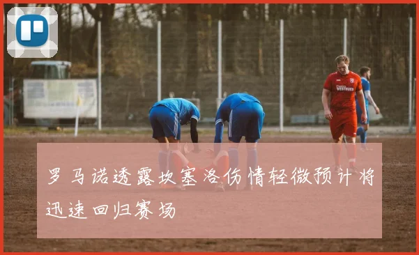 罗马诺透露坎塞洛伤情轻微预计将迅速回归赛场