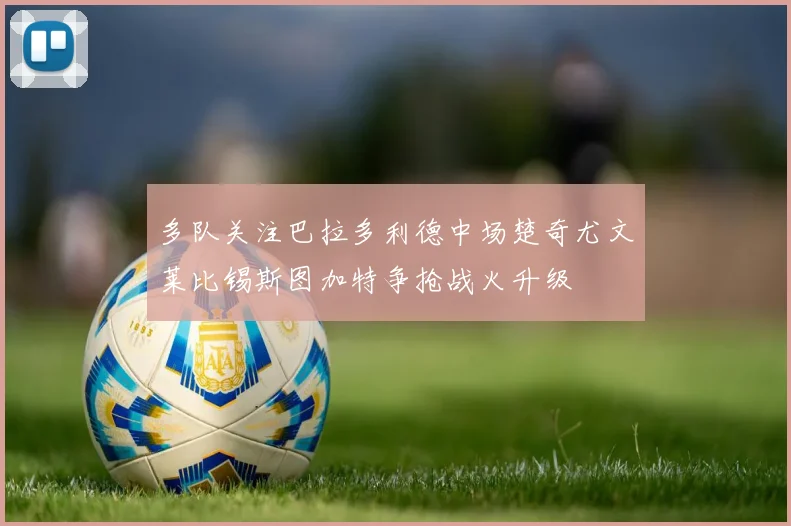 多队关注巴拉多利德中场楚奇尤文莱比锡斯图加特争抢战火升级