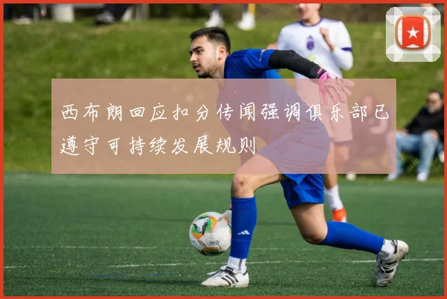 西布朗回应扣分传闻强调俱乐部已遵守可持续发展规则